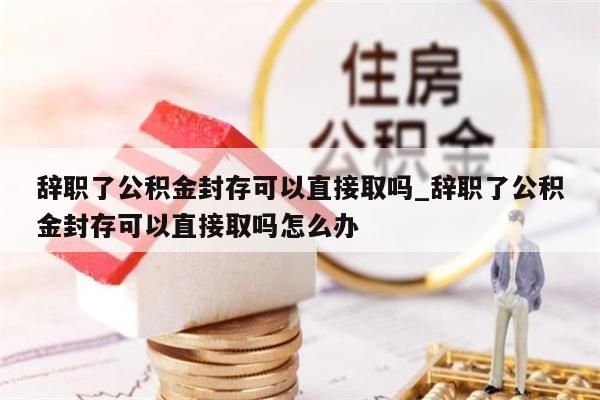 辞职了公积金封存可以直接取吗_辞职了公积金封存可以直接取吗怎么办